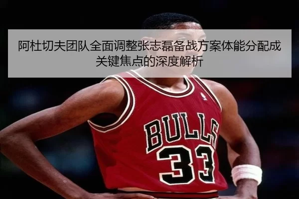 阿杜切夫团队全面调整张志磊备战方案体能分配成关键焦点的深度解析