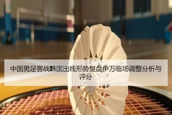 中国男足客战韩国出线形势复盘伊万临场调整分析与评分