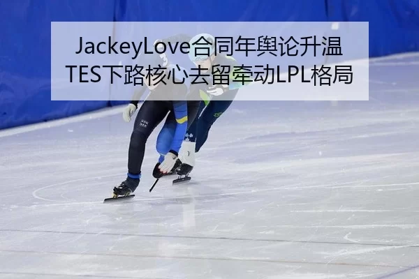 JackeyLove合同年舆论升温 TES下路核心去留牵动LPL格局